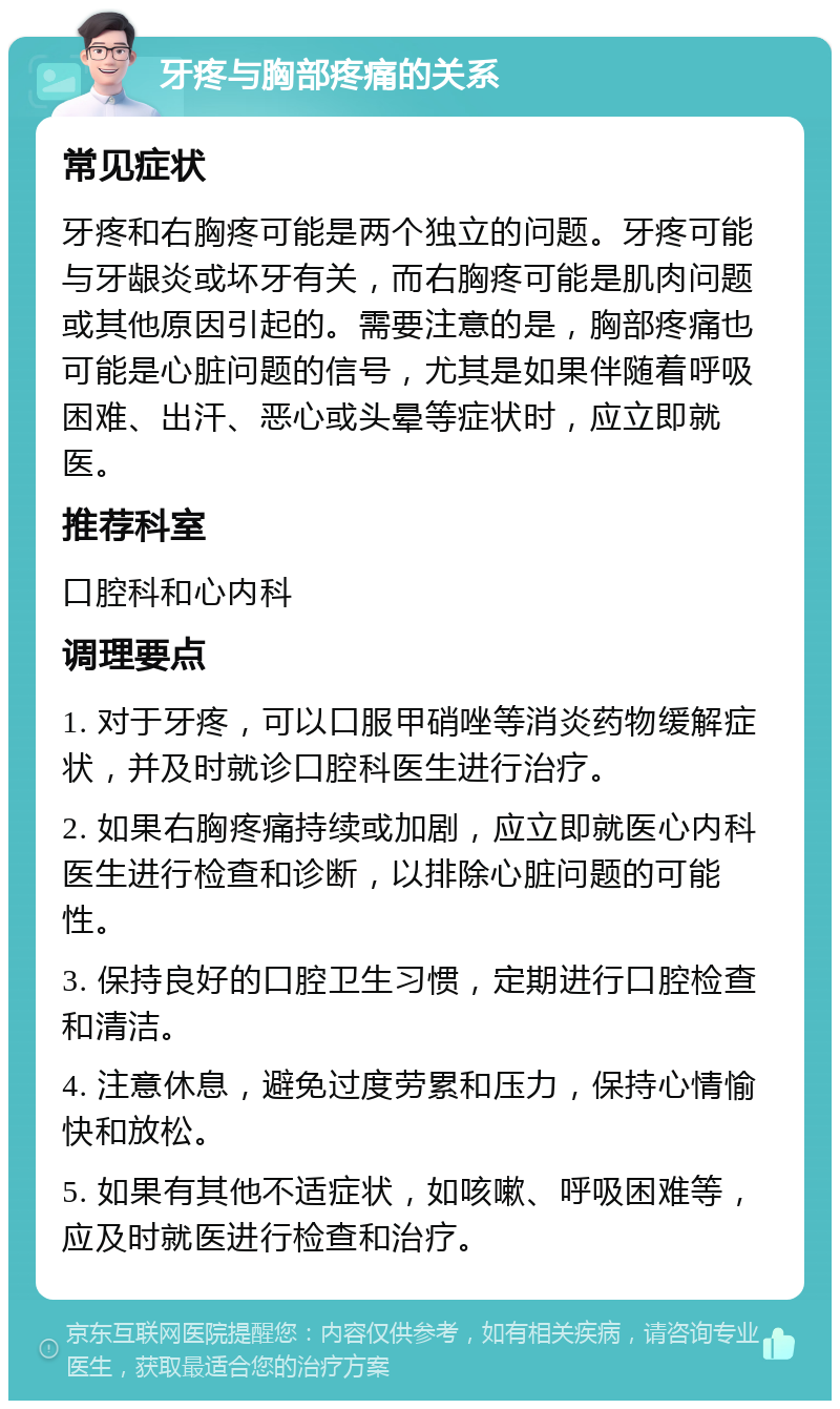 牙疼与胸部疼痛的关系 常见症状 牙疼和右胸疼可能是两个独立的问题。牙疼可能与牙龈炎或坏牙有关，而右胸疼可能是肌肉问题或其他原因引起的。需要注意的是，胸部疼痛也可能是心脏问题的信号，尤其是如果伴随着呼吸困难、出汗、恶心或头晕等症状时，应立即就医。 推荐科室 口腔科和心内科 调理要点 1. 对于牙疼，可以口服甲硝唑等消炎药物缓解症状，并及时就诊口腔科医生进行治疗。 2. 如果右胸疼痛持续或加剧，应立即就医心内科医生进行检查和诊断，以排除心脏问题的可能性。 3. 保持良好的口腔卫生习惯，定期进行口腔检查和清洁。 4. 注意休息，避免过度劳累和压力，保持心情愉快和放松。 5. 如果有其他不适症状，如咳嗽、呼吸困难等，应及时就医进行检查和治疗。