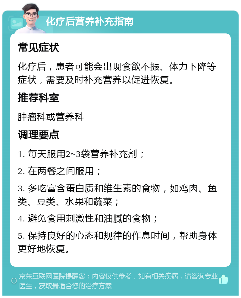 化疗后营养补充指南 常见症状 化疗后，患者可能会出现食欲不振、体力下降等症状，需要及时补充营养以促进恢复。 推荐科室 肿瘤科或营养科 调理要点 1. 每天服用2~3袋营养补充剂； 2. 在两餐之间服用； 3. 多吃富含蛋白质和维生素的食物，如鸡肉、鱼类、豆类、水果和蔬菜； 4. 避免食用刺激性和油腻的食物； 5. 保持良好的心态和规律的作息时间，帮助身体更好地恢复。