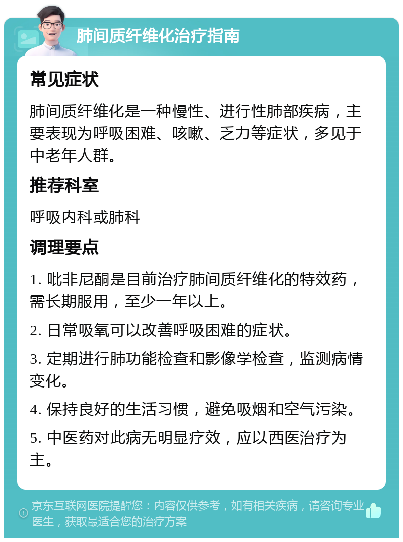 肺间质纤维化治疗指南 常见症状 肺间质纤维化是一种慢性、进行性肺部疾病，主要表现为呼吸困难、咳嗽、乏力等症状，多见于中老年人群。 推荐科室 呼吸内科或肺科 调理要点 1. 吡非尼酮是目前治疗肺间质纤维化的特效药，需长期服用，至少一年以上。 2. 日常吸氧可以改善呼吸困难的症状。 3. 定期进行肺功能检查和影像学检查，监测病情变化。 4. 保持良好的生活习惯，避免吸烟和空气污染。 5. 中医药对此病无明显疗效，应以西医治疗为主。