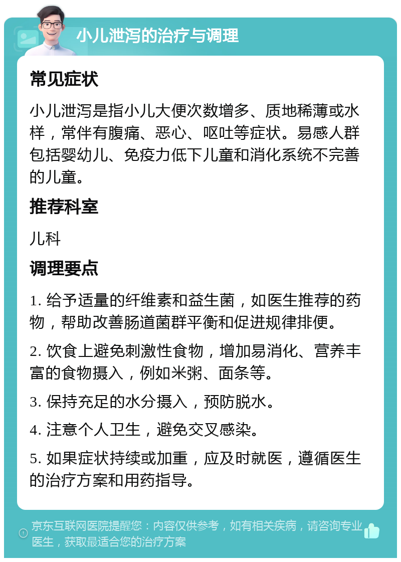 小儿泄泻的治疗与调理 常见症状 小儿泄泻是指小儿大便次数增多、质地稀薄或水样，常伴有腹痛、恶心、呕吐等症状。易感人群包括婴幼儿、免疫力低下儿童和消化系统不完善的儿童。 推荐科室 儿科 调理要点 1. 给予适量的纤维素和益生菌，如医生推荐的药物，帮助改善肠道菌群平衡和促进规律排便。 2. 饮食上避免刺激性食物，增加易消化、营养丰富的食物摄入，例如米粥、面条等。 3. 保持充足的水分摄入，预防脱水。 4. 注意个人卫生，避免交叉感染。 5. 如果症状持续或加重，应及时就医，遵循医生的治疗方案和用药指导。