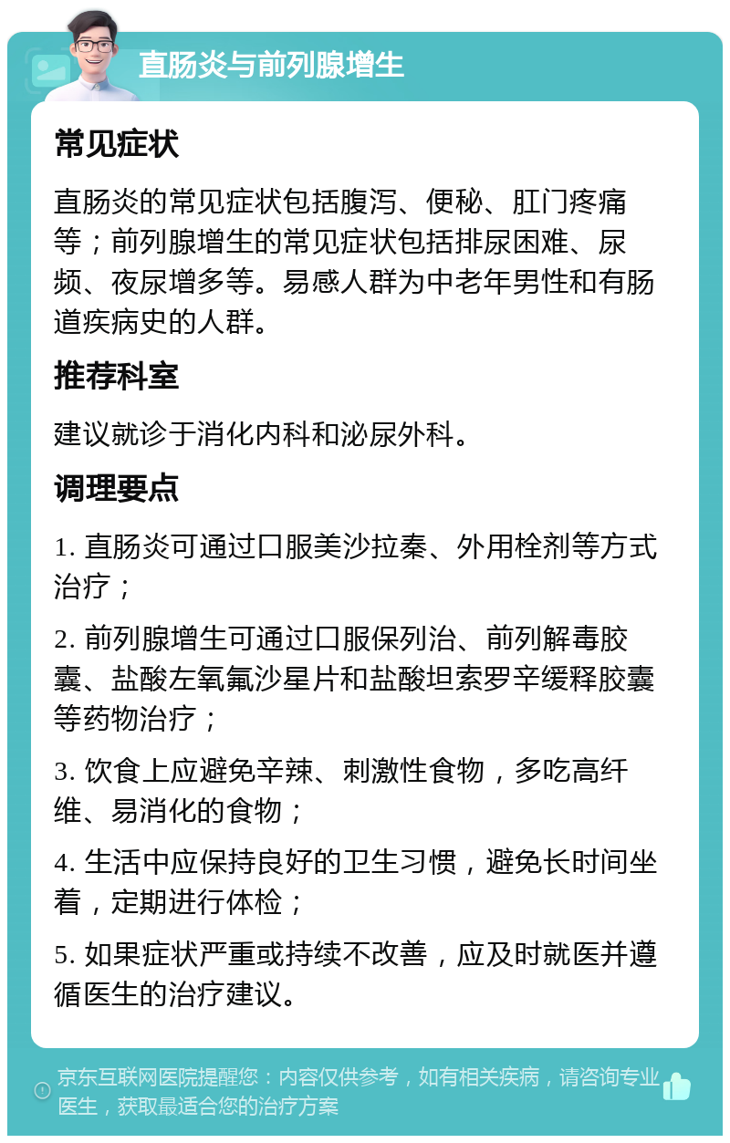 直肠炎与前列腺增生 常见症状 直肠炎的常见症状包括腹泻、便秘、肛门疼痛等；前列腺增生的常见症状包括排尿困难、尿频、夜尿增多等。易感人群为中老年男性和有肠道疾病史的人群。 推荐科室 建议就诊于消化内科和泌尿外科。 调理要点 1. 直肠炎可通过口服美沙拉秦、外用栓剂等方式治疗； 2. 前列腺增生可通过口服保列治、前列解毒胶囊、盐酸左氧氟沙星片和盐酸坦索罗辛缓释胶囊等药物治疗； 3. 饮食上应避免辛辣、刺激性食物，多吃高纤维、易消化的食物； 4. 生活中应保持良好的卫生习惯，避免长时间坐着，定期进行体检； 5. 如果症状严重或持续不改善，应及时就医并遵循医生的治疗建议。