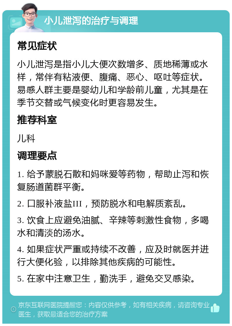 小儿泄泻的治疗与调理 常见症状 小儿泄泻是指小儿大便次数增多、质地稀薄或水样，常伴有粘液便、腹痛、恶心、呕吐等症状。易感人群主要是婴幼儿和学龄前儿童，尤其是在季节交替或气候变化时更容易发生。 推荐科室 儿科 调理要点 1. 给予蒙脱石散和妈咪爱等药物，帮助止泻和恢复肠道菌群平衡。 2. 口服补液盐III，预防脱水和电解质紊乱。 3. 饮食上应避免油腻、辛辣等刺激性食物，多喝水和清淡的汤水。 4. 如果症状严重或持续不改善，应及时就医并进行大便化验，以排除其他疾病的可能性。 5. 在家中注意卫生，勤洗手，避免交叉感染。