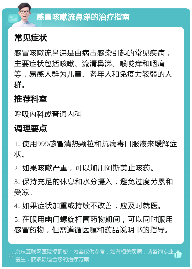 感冒咳嗽流鼻涕的治疗指南 常见症状 感冒咳嗽流鼻涕是由病毒感染引起的常见疾病，主要症状包括咳嗽、流清鼻涕、喉咙痒和咽痛等，易感人群为儿童、老年人和免疫力较弱的人群。 推荐科室 呼吸内科或普通内科 调理要点 1. 使用999感冒清热颗粒和抗病毒口服液来缓解症状。 2. 如果咳嗽严重，可以加用阿斯美止咳药。 3. 保持充足的休息和水分摄入，避免过度劳累和受凉。 4. 如果症状加重或持续不改善，应及时就医。 5. 在服用幽门螺旋杆菌药物期间，可以同时服用感冒药物，但需遵循医嘱和药品说明书的指导。