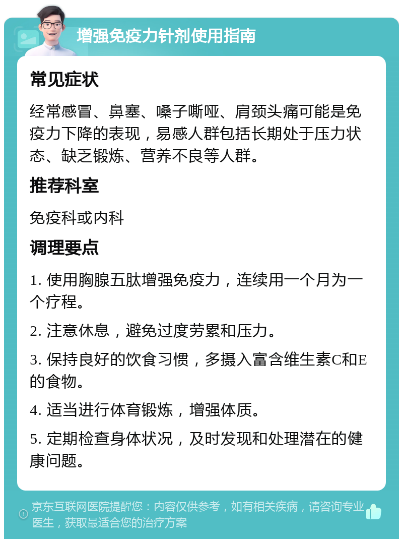 增强免疫力针剂使用指南 常见症状 经常感冒、鼻塞、嗓子嘶哑、肩颈头痛可能是免疫力下降的表现，易感人群包括长期处于压力状态、缺乏锻炼、营养不良等人群。 推荐科室 免疫科或内科 调理要点 1. 使用胸腺五肽增强免疫力，连续用一个月为一个疗程。 2. 注意休息，避免过度劳累和压力。 3. 保持良好的饮食习惯，多摄入富含维生素C和E的食物。 4. 适当进行体育锻炼，增强体质。 5. 定期检查身体状况，及时发现和处理潜在的健康问题。