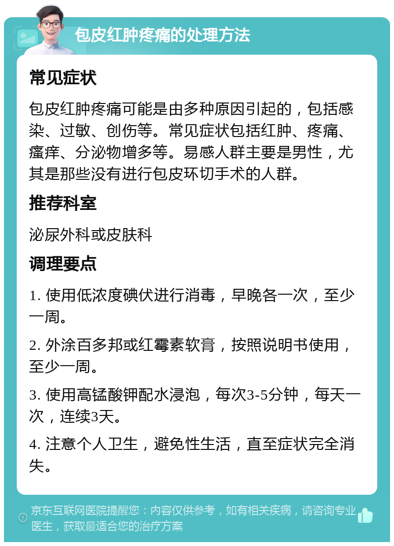 包皮红肿疼痛的处理方法 常见症状 包皮红肿疼痛可能是由多种原因引起的，包括感染、过敏、创伤等。常见症状包括红肿、疼痛、瘙痒、分泌物增多等。易感人群主要是男性，尤其是那些没有进行包皮环切手术的人群。 推荐科室 泌尿外科或皮肤科 调理要点 1. 使用低浓度碘伏进行消毒，早晚各一次，至少一周。 2. 外涂百多邦或红霉素软膏，按照说明书使用，至少一周。 3. 使用高锰酸钾配水浸泡，每次3-5分钟，每天一次，连续3天。 4. 注意个人卫生，避免性生活，直至症状完全消失。