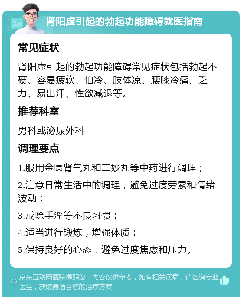 肾阳虚引起的勃起功能障碍就医指南 常见症状 肾阳虚引起的勃起功能障碍常见症状包括勃起不硬、容易疲软、怕冷、肢体凉、腰膝冷痛、乏力、易出汗、性欲减退等。 推荐科室 男科或泌尿外科 调理要点 1.服用金匮肾气丸和二妙丸等中药进行调理； 2.注意日常生活中的调理，避免过度劳累和情绪波动； 3.戒除手淫等不良习惯； 4.适当进行锻炼，增强体质； 5.保持良好的心态，避免过度焦虑和压力。