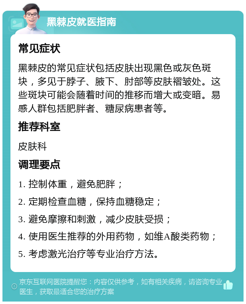 黑棘皮就医指南 常见症状 黑棘皮的常见症状包括皮肤出现黑色或灰色斑块，多见于脖子、腋下、肘部等皮肤褶皱处。这些斑块可能会随着时间的推移而增大或变暗。易感人群包括肥胖者、糖尿病患者等。 推荐科室 皮肤科 调理要点 1. 控制体重，避免肥胖； 2. 定期检查血糖，保持血糖稳定； 3. 避免摩擦和刺激，减少皮肤受损； 4. 使用医生推荐的外用药物，如维A酸类药物； 5. 考虑激光治疗等专业治疗方法。