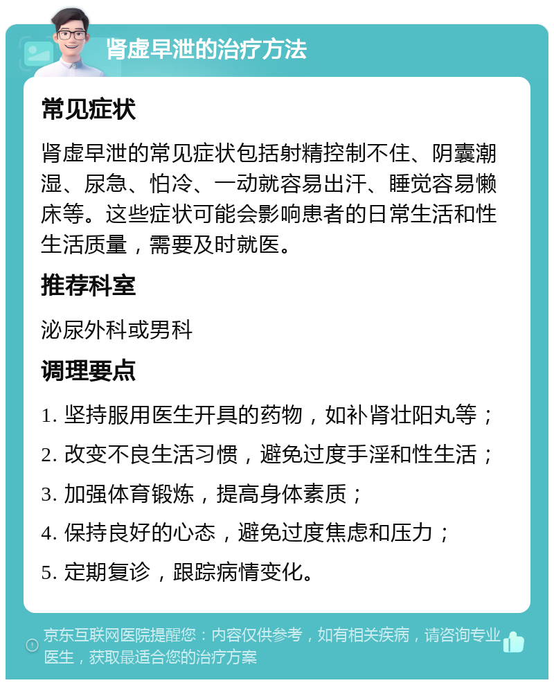 肾虚早泄的治疗方法 常见症状 肾虚早泄的常见症状包括射精控制不住、阴囊潮湿、尿急、怕冷、一动就容易出汗、睡觉容易懒床等。这些症状可能会影响患者的日常生活和性生活质量，需要及时就医。 推荐科室 泌尿外科或男科 调理要点 1. 坚持服用医生开具的药物，如补肾壮阳丸等； 2. 改变不良生活习惯，避免过度手淫和性生活； 3. 加强体育锻炼，提高身体素质； 4. 保持良好的心态，避免过度焦虑和压力； 5. 定期复诊，跟踪病情变化。