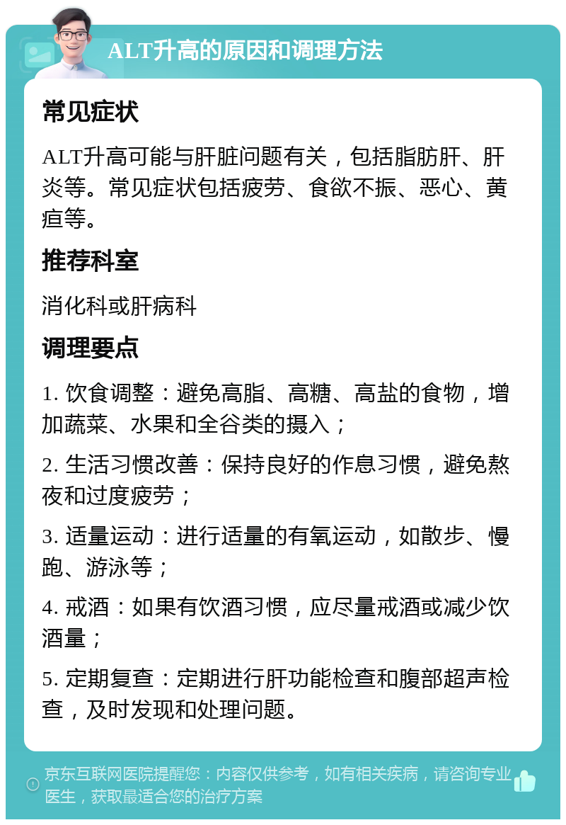 ALT升高的原因和调理方法 常见症状 ALT升高可能与肝脏问题有关，包括脂肪肝、肝炎等。常见症状包括疲劳、食欲不振、恶心、黄疸等。 推荐科室 消化科或肝病科 调理要点 1. 饮食调整：避免高脂、高糖、高盐的食物，增加蔬菜、水果和全谷类的摄入； 2. 生活习惯改善：保持良好的作息习惯，避免熬夜和过度疲劳； 3. 适量运动：进行适量的有氧运动，如散步、慢跑、游泳等； 4. 戒酒：如果有饮酒习惯，应尽量戒酒或减少饮酒量； 5. 定期复查：定期进行肝功能检查和腹部超声检查，及时发现和处理问题。