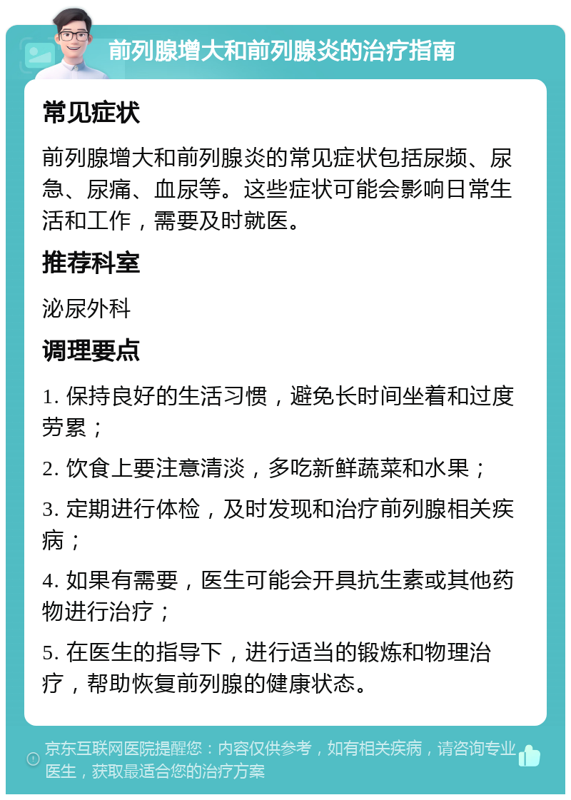 前列腺增大和前列腺炎的治疗指南 常见症状 前列腺增大和前列腺炎的常见症状包括尿频、尿急、尿痛、血尿等。这些症状可能会影响日常生活和工作，需要及时就医。 推荐科室 泌尿外科 调理要点 1. 保持良好的生活习惯，避免长时间坐着和过度劳累； 2. 饮食上要注意清淡，多吃新鲜蔬菜和水果； 3. 定期进行体检，及时发现和治疗前列腺相关疾病； 4. 如果有需要，医生可能会开具抗生素或其他药物进行治疗； 5. 在医生的指导下，进行适当的锻炼和物理治疗，帮助恢复前列腺的健康状态。