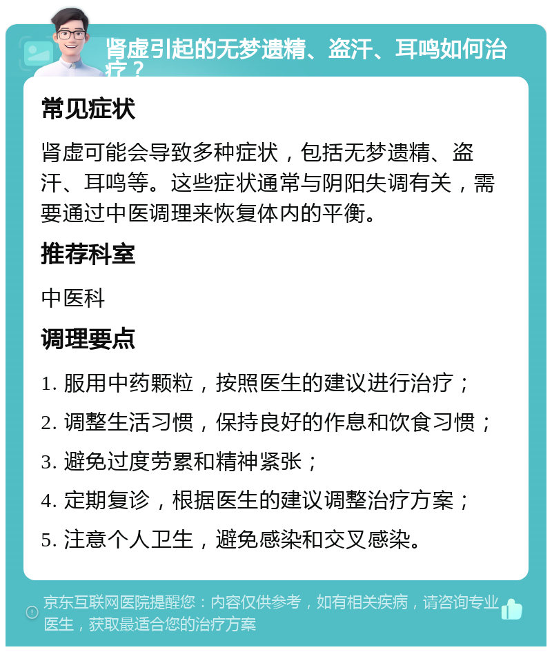 肾虚引起的无梦遗精、盗汗、耳鸣如何治疗？ 常见症状 肾虚可能会导致多种症状，包括无梦遗精、盗汗、耳鸣等。这些症状通常与阴阳失调有关，需要通过中医调理来恢复体内的平衡。 推荐科室 中医科 调理要点 1. 服用中药颗粒，按照医生的建议进行治疗； 2. 调整生活习惯，保持良好的作息和饮食习惯； 3. 避免过度劳累和精神紧张； 4. 定期复诊，根据医生的建议调整治疗方案； 5. 注意个人卫生，避免感染和交叉感染。