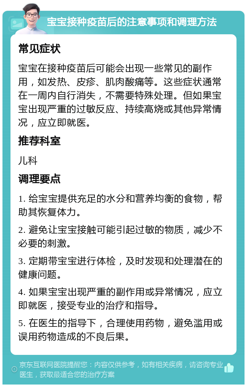 宝宝接种疫苗后的注意事项和调理方法 常见症状 宝宝在接种疫苗后可能会出现一些常见的副作用，如发热、皮疹、肌肉酸痛等。这些症状通常在一周内自行消失，不需要特殊处理。但如果宝宝出现严重的过敏反应、持续高烧或其他异常情况，应立即就医。 推荐科室 儿科 调理要点 1. 给宝宝提供充足的水分和营养均衡的食物，帮助其恢复体力。 2. 避免让宝宝接触可能引起过敏的物质，减少不必要的刺激。 3. 定期带宝宝进行体检，及时发现和处理潜在的健康问题。 4. 如果宝宝出现严重的副作用或异常情况，应立即就医，接受专业的治疗和指导。 5. 在医生的指导下，合理使用药物，避免滥用或误用药物造成的不良后果。