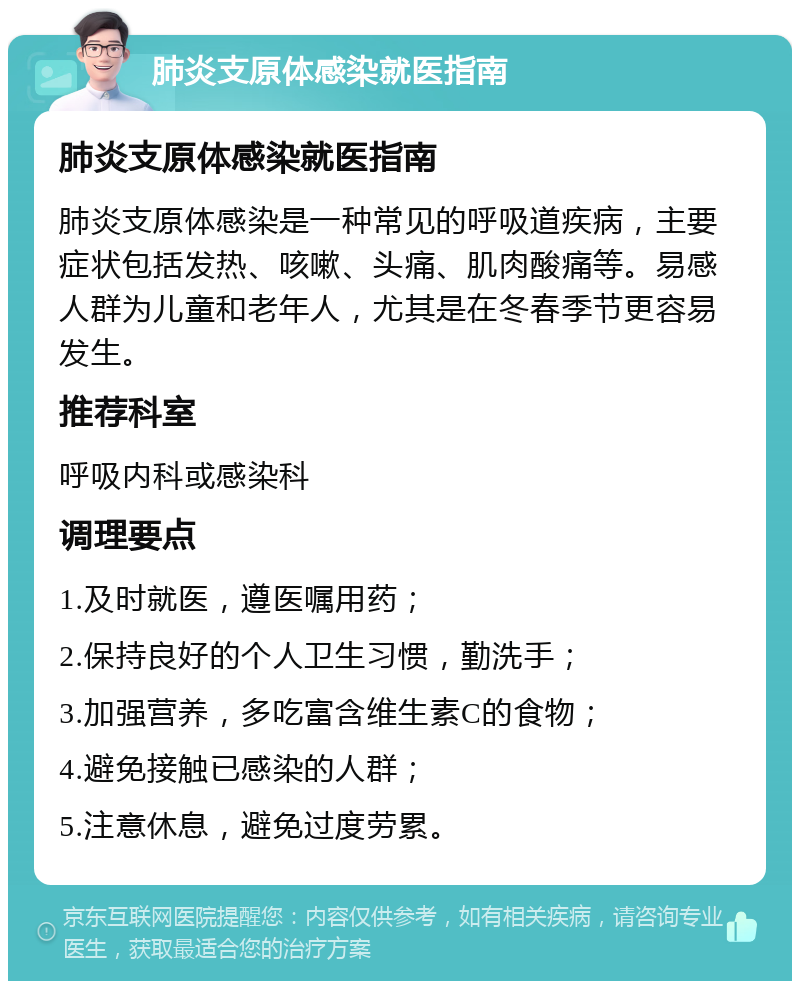 肺炎支原体感染就医指南 肺炎支原体感染就医指南 肺炎支原体感染是一种常见的呼吸道疾病，主要症状包括发热、咳嗽、头痛、肌肉酸痛等。易感人群为儿童和老年人，尤其是在冬春季节更容易发生。 推荐科室 呼吸内科或感染科 调理要点 1.及时就医，遵医嘱用药； 2.保持良好的个人卫生习惯，勤洗手； 3.加强营养，多吃富含维生素C的食物； 4.避免接触已感染的人群； 5.注意休息，避免过度劳累。