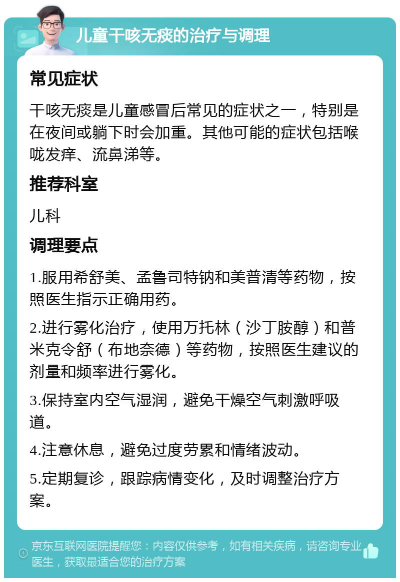 儿童干咳无痰的治疗与调理 常见症状 干咳无痰是儿童感冒后常见的症状之一，特别是在夜间或躺下时会加重。其他可能的症状包括喉咙发痒、流鼻涕等。 推荐科室 儿科 调理要点 1.服用希舒美、孟鲁司特钠和美普清等药物，按照医生指示正确用药。 2.进行雾化治疗，使用万托林（沙丁胺醇）和普米克令舒（布地奈德）等药物，按照医生建议的剂量和频率进行雾化。 3.保持室内空气湿润，避免干燥空气刺激呼吸道。 4.注意休息，避免过度劳累和情绪波动。 5.定期复诊，跟踪病情变化，及时调整治疗方案。