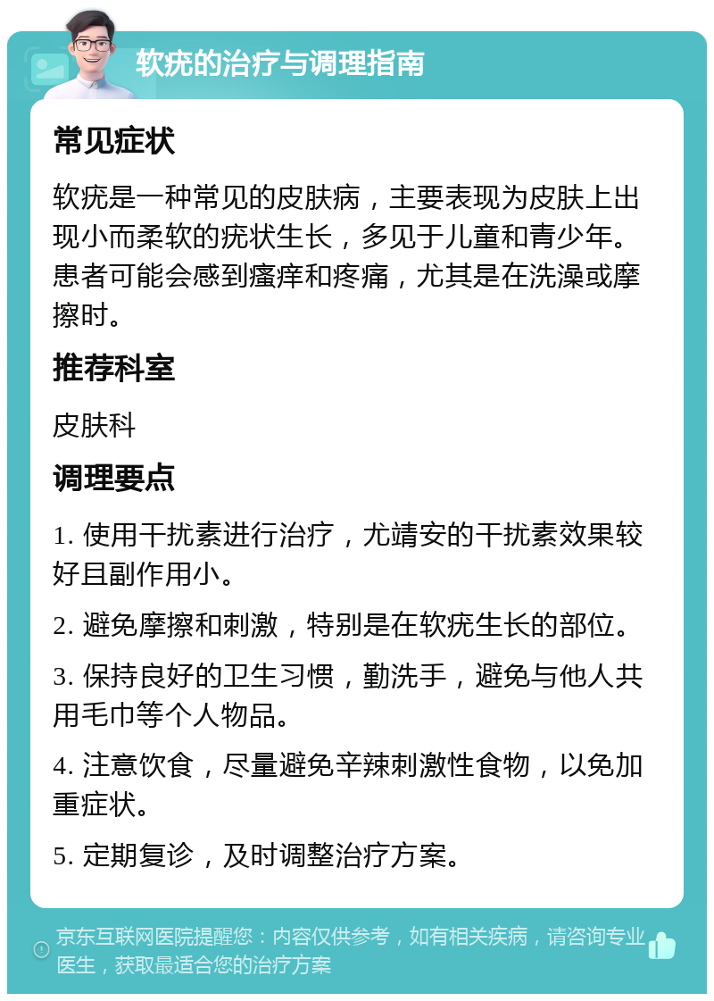 软疣的治疗与调理指南 常见症状 软疣是一种常见的皮肤病，主要表现为皮肤上出现小而柔软的疣状生长，多见于儿童和青少年。患者可能会感到瘙痒和疼痛，尤其是在洗澡或摩擦时。 推荐科室 皮肤科 调理要点 1. 使用干扰素进行治疗，尤靖安的干扰素效果较好且副作用小。 2. 避免摩擦和刺激，特别是在软疣生长的部位。 3. 保持良好的卫生习惯，勤洗手，避免与他人共用毛巾等个人物品。 4. 注意饮食，尽量避免辛辣刺激性食物，以免加重症状。 5. 定期复诊，及时调整治疗方案。