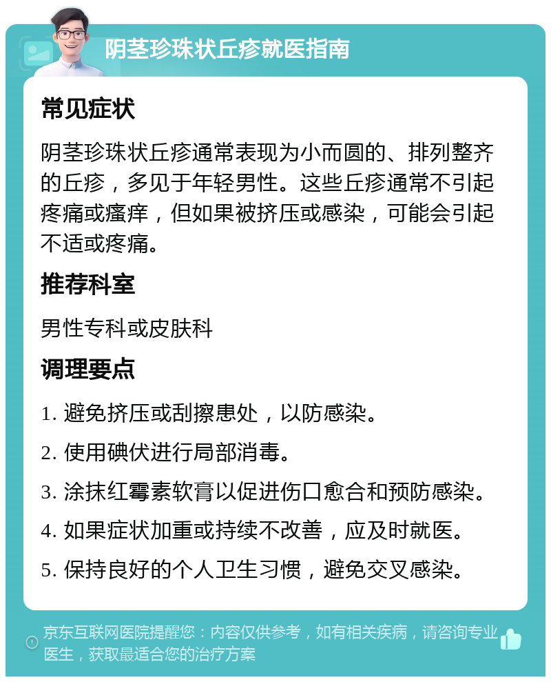 阴茎珍珠状丘疹就医指南 常见症状 阴茎珍珠状丘疹通常表现为小而圆的、排列整齐的丘疹，多见于年轻男性。这些丘疹通常不引起疼痛或瘙痒，但如果被挤压或感染，可能会引起不适或疼痛。 推荐科室 男性专科或皮肤科 调理要点 1. 避免挤压或刮擦患处，以防感染。 2. 使用碘伏进行局部消毒。 3. 涂抹红霉素软膏以促进伤口愈合和预防感染。 4. 如果症状加重或持续不改善，应及时就医。 5. 保持良好的个人卫生习惯，避免交叉感染。