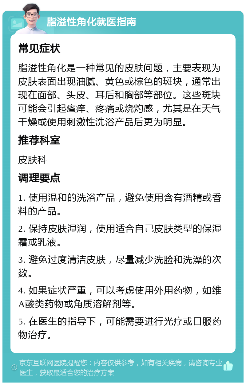 脂溢性角化就医指南 常见症状 脂溢性角化是一种常见的皮肤问题，主要表现为皮肤表面出现油腻、黄色或棕色的斑块，通常出现在面部、头皮、耳后和胸部等部位。这些斑块可能会引起瘙痒、疼痛或烧灼感，尤其是在天气干燥或使用刺激性洗浴产品后更为明显。 推荐科室 皮肤科 调理要点 1. 使用温和的洗浴产品，避免使用含有酒精或香料的产品。 2. 保持皮肤湿润，使用适合自己皮肤类型的保湿霜或乳液。 3. 避免过度清洁皮肤，尽量减少洗脸和洗澡的次数。 4. 如果症状严重，可以考虑使用外用药物，如维A酸类药物或角质溶解剂等。 5. 在医生的指导下，可能需要进行光疗或口服药物治疗。