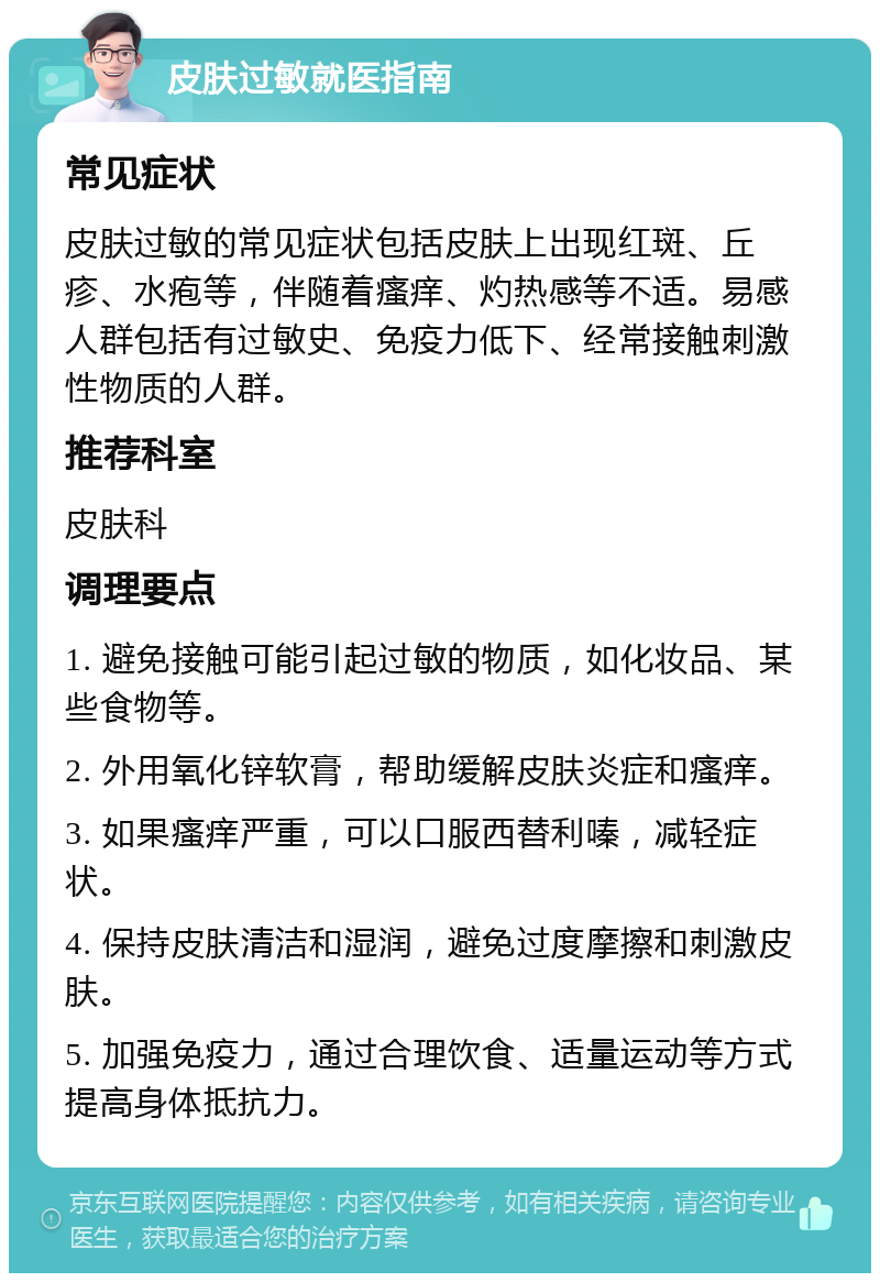 皮肤过敏就医指南 常见症状 皮肤过敏的常见症状包括皮肤上出现红斑、丘疹、水疱等，伴随着瘙痒、灼热感等不适。易感人群包括有过敏史、免疫力低下、经常接触刺激性物质的人群。 推荐科室 皮肤科 调理要点 1. 避免接触可能引起过敏的物质，如化妆品、某些食物等。 2. 外用氧化锌软膏，帮助缓解皮肤炎症和瘙痒。 3. 如果瘙痒严重，可以口服西替利嗪，减轻症状。 4. 保持皮肤清洁和湿润，避免过度摩擦和刺激皮肤。 5. 加强免疫力，通过合理饮食、适量运动等方式提高身体抵抗力。