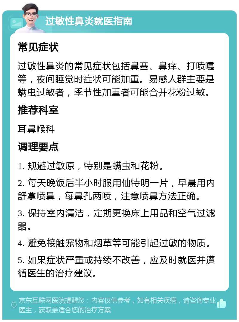 过敏性鼻炎就医指南 常见症状 过敏性鼻炎的常见症状包括鼻塞、鼻痒、打喷嚏等，夜间睡觉时症状可能加重。易感人群主要是螨虫过敏者，季节性加重者可能合并花粉过敏。 推荐科室 耳鼻喉科 调理要点 1. 规避过敏原，特别是螨虫和花粉。 2. 每天晚饭后半小时服用仙特明一片，早晨用内舒拿喷鼻，每鼻孔两喷，注意喷鼻方法正确。 3. 保持室内清洁，定期更换床上用品和空气过滤器。 4. 避免接触宠物和烟草等可能引起过敏的物质。 5. 如果症状严重或持续不改善，应及时就医并遵循医生的治疗建议。