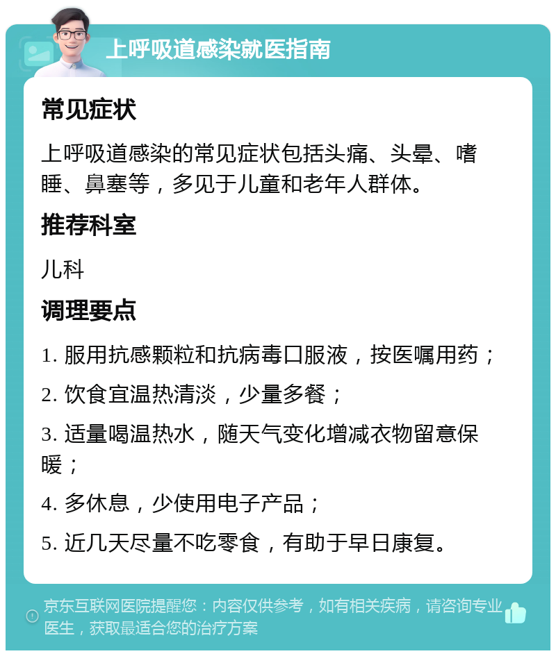 上呼吸道感染就医指南 常见症状 上呼吸道感染的常见症状包括头痛、头晕、嗜睡、鼻塞等，多见于儿童和老年人群体。 推荐科室 儿科 调理要点 1. 服用抗感颗粒和抗病毒口服液，按医嘱用药； 2. 饮食宜温热清淡，少量多餐； 3. 适量喝温热水，随天气变化增减衣物留意保暖； 4. 多休息，少使用电子产品； 5. 近几天尽量不吃零食，有助于早日康复。