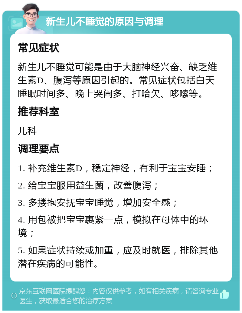 新生儿不睡觉的原因与调理 常见症状 新生儿不睡觉可能是由于大脑神经兴奋、缺乏维生素D、腹泻等原因引起的。常见症状包括白天睡眠时间多、晚上哭闹多、打哈欠、哆嗦等。 推荐科室 儿科 调理要点 1. 补充维生素D，稳定神经，有利于宝宝安睡； 2. 给宝宝服用益生菌，改善腹泻； 3. 多搂抱安抚宝宝睡觉，增加安全感； 4. 用包被把宝宝裹紧一点，模拟在母体中的环境； 5. 如果症状持续或加重，应及时就医，排除其他潜在疾病的可能性。