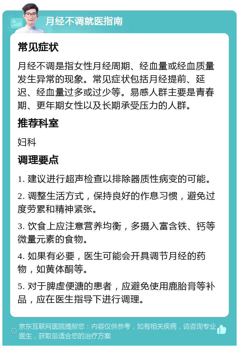 月经不调就医指南 常见症状 月经不调是指女性月经周期、经血量或经血质量发生异常的现象。常见症状包括月经提前、延迟、经血量过多或过少等。易感人群主要是青春期、更年期女性以及长期承受压力的人群。 推荐科室 妇科 调理要点 1. 建议进行超声检查以排除器质性病变的可能。 2. 调整生活方式，保持良好的作息习惯，避免过度劳累和精神紧张。 3. 饮食上应注意营养均衡，多摄入富含铁、钙等微量元素的食物。 4. 如果有必要，医生可能会开具调节月经的药物，如黄体酮等。 5. 对于脾虚便溏的患者，应避免使用鹿胎膏等补品，应在医生指导下进行调理。