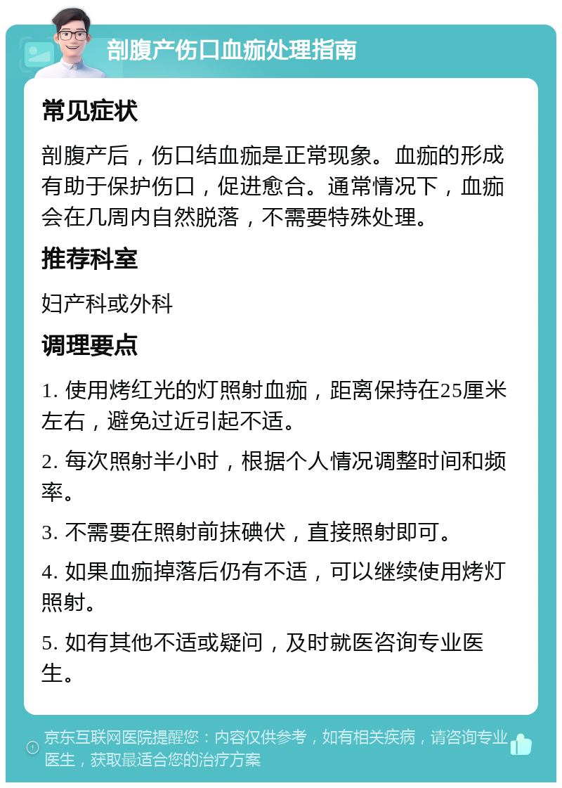 剖腹产伤口血痂处理指南 常见症状 剖腹产后，伤口结血痂是正常现象。血痂的形成有助于保护伤口，促进愈合。通常情况下，血痂会在几周内自然脱落，不需要特殊处理。 推荐科室 妇产科或外科 调理要点 1. 使用烤红光的灯照射血痂，距离保持在25厘米左右，避免过近引起不适。 2. 每次照射半小时，根据个人情况调整时间和频率。 3. 不需要在照射前抹碘伏，直接照射即可。 4. 如果血痂掉落后仍有不适，可以继续使用烤灯照射。 5. 如有其他不适或疑问，及时就医咨询专业医生。