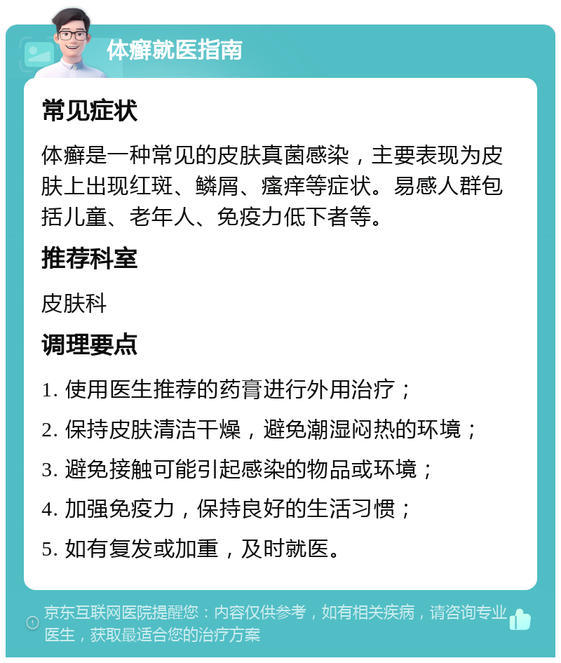 体癣就医指南 常见症状 体癣是一种常见的皮肤真菌感染，主要表现为皮肤上出现红斑、鳞屑、瘙痒等症状。易感人群包括儿童、老年人、免疫力低下者等。 推荐科室 皮肤科 调理要点 1. 使用医生推荐的药膏进行外用治疗； 2. 保持皮肤清洁干燥，避免潮湿闷热的环境； 3. 避免接触可能引起感染的物品或环境； 4. 加强免疫力，保持良好的生活习惯； 5. 如有复发或加重，及时就医。