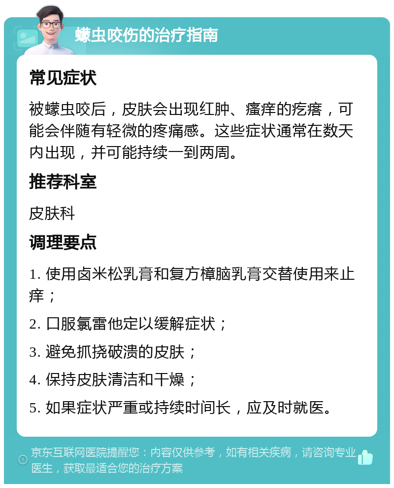 蠓虫咬伤的治疗指南 常见症状 被蠓虫咬后，皮肤会出现红肿、瘙痒的疙瘩，可能会伴随有轻微的疼痛感。这些症状通常在数天内出现，并可能持续一到两周。 推荐科室 皮肤科 调理要点 1. 使用卤米松乳膏和复方樟脑乳膏交替使用来止痒； 2. 口服氯雷他定以缓解症状； 3. 避免抓挠破溃的皮肤； 4. 保持皮肤清洁和干燥； 5. 如果症状严重或持续时间长，应及时就医。