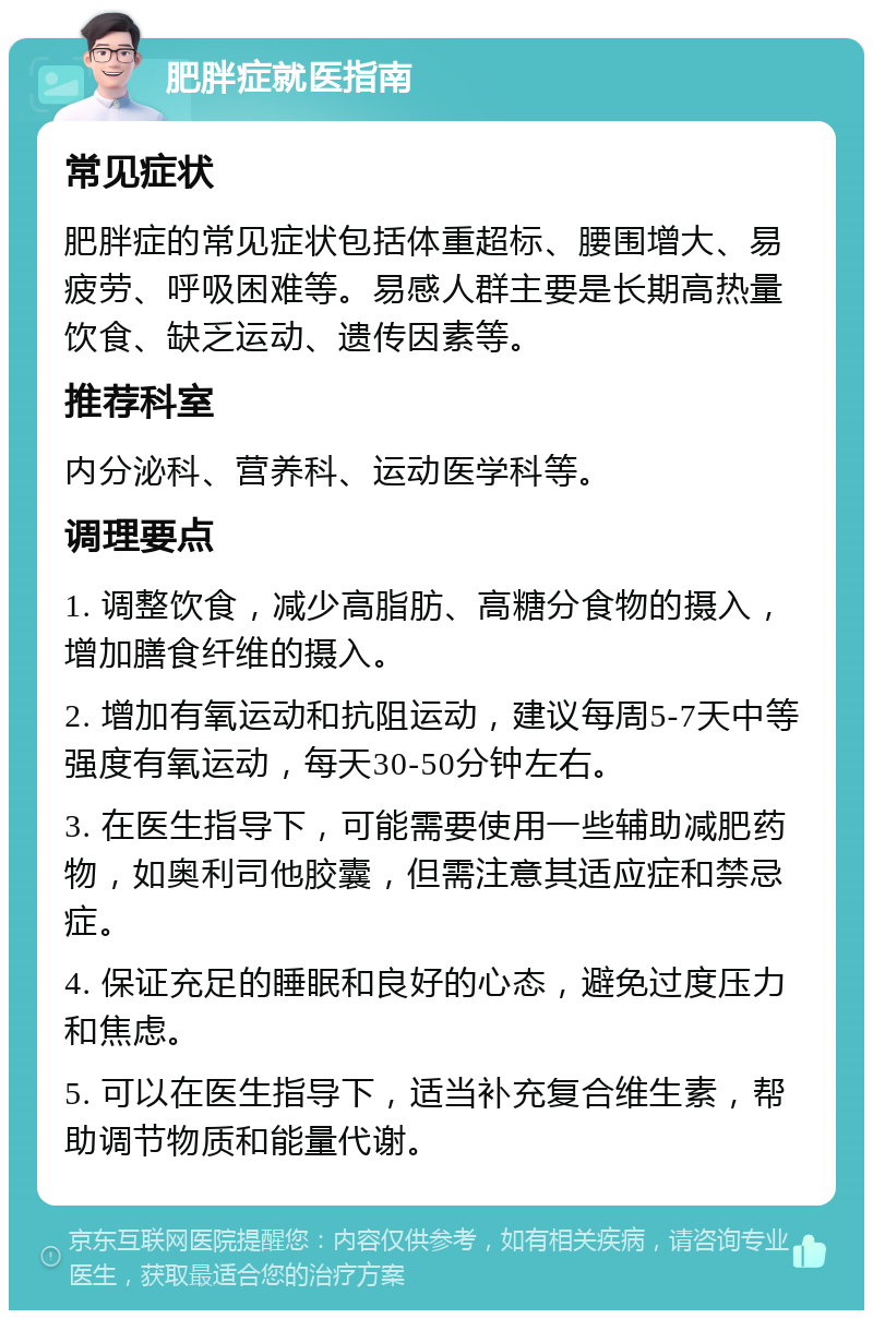 肥胖症就医指南 常见症状 肥胖症的常见症状包括体重超标、腰围增大、易疲劳、呼吸困难等。易感人群主要是长期高热量饮食、缺乏运动、遗传因素等。 推荐科室 内分泌科、营养科、运动医学科等。 调理要点 1. 调整饮食，减少高脂肪、高糖分食物的摄入，增加膳食纤维的摄入。 2. 增加有氧运动和抗阻运动，建议每周5-7天中等强度有氧运动，每天30-50分钟左右。 3. 在医生指导下，可能需要使用一些辅助减肥药物，如奥利司他胶囊，但需注意其适应症和禁忌症。 4. 保证充足的睡眠和良好的心态，避免过度压力和焦虑。 5. 可以在医生指导下，适当补充复合维生素，帮助调节物质和能量代谢。