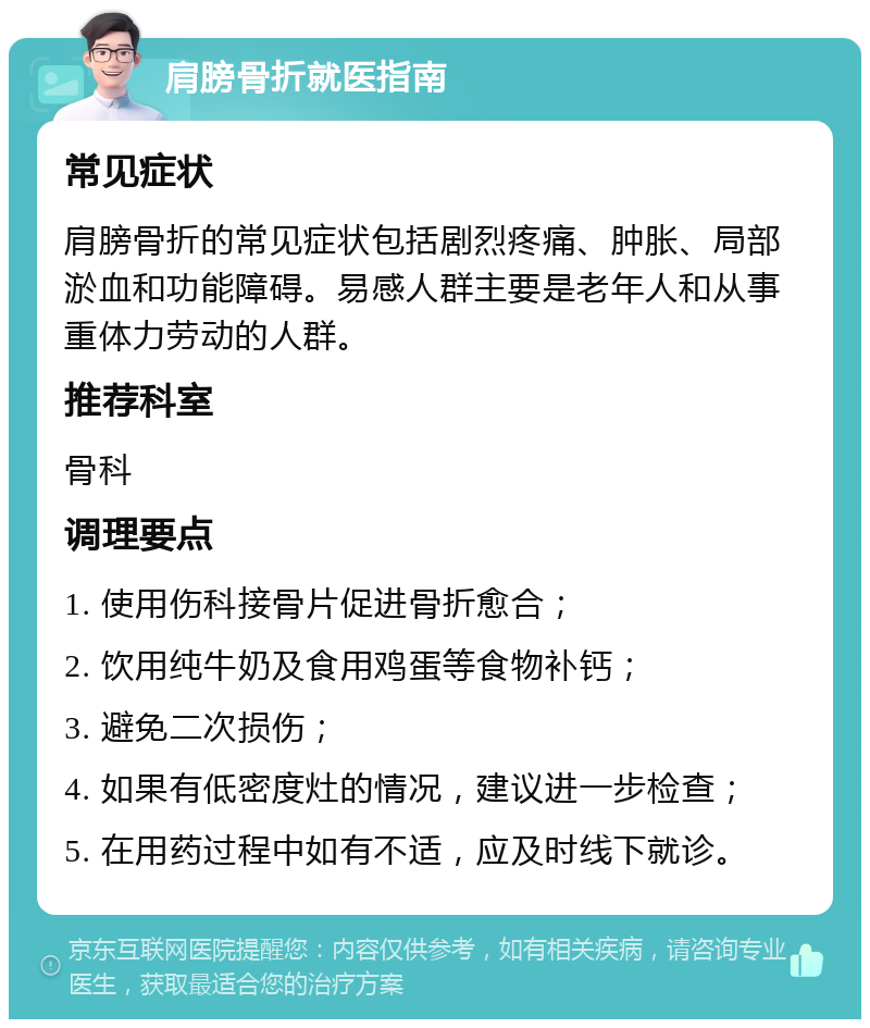 肩膀骨折就医指南 常见症状 肩膀骨折的常见症状包括剧烈疼痛、肿胀、局部淤血和功能障碍。易感人群主要是老年人和从事重体力劳动的人群。 推荐科室 骨科 调理要点 1. 使用伤科接骨片促进骨折愈合； 2. 饮用纯牛奶及食用鸡蛋等食物补钙； 3. 避免二次损伤； 4. 如果有低密度灶的情况，建议进一步检查； 5. 在用药过程中如有不适，应及时线下就诊。