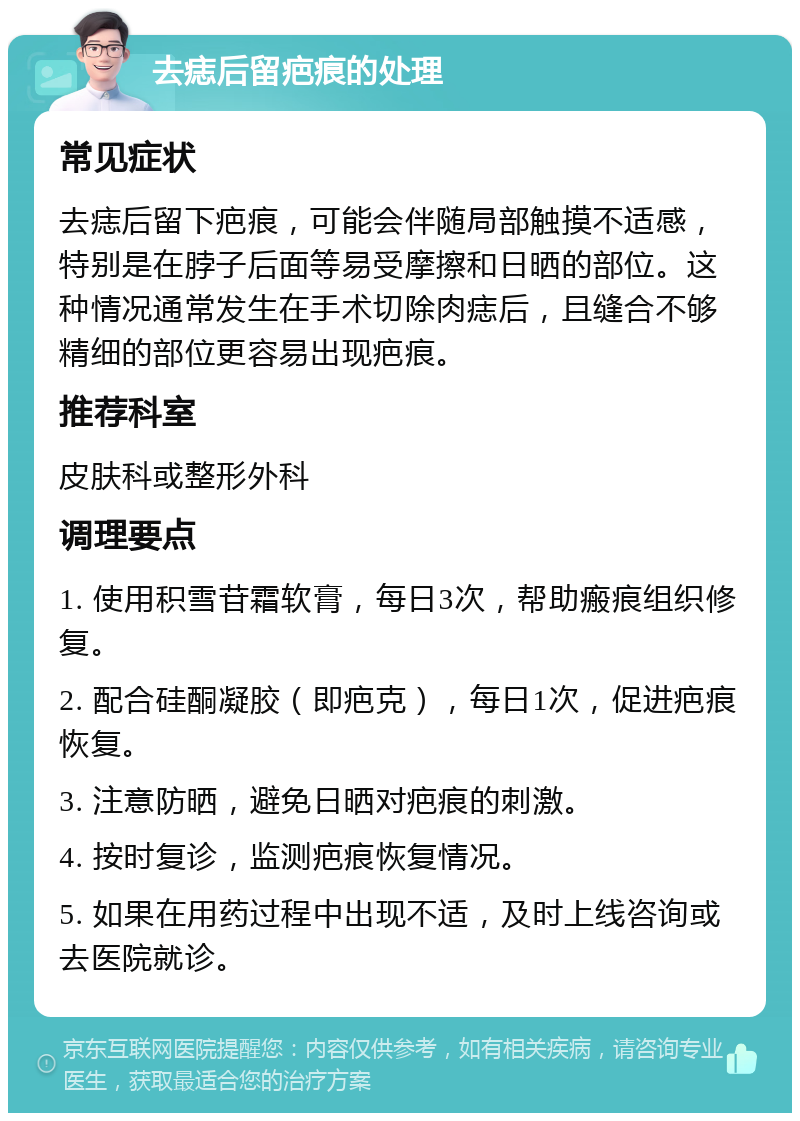 去痣后留疤痕的处理 常见症状 去痣后留下疤痕，可能会伴随局部触摸不适感，特别是在脖子后面等易受摩擦和日晒的部位。这种情况通常发生在手术切除肉痣后，且缝合不够精细的部位更容易出现疤痕。 推荐科室 皮肤科或整形外科 调理要点 1. 使用积雪苷霜软膏，每日3次，帮助瘢痕组织修复。 2. 配合硅酮凝胶（即疤克），每日1次，促进疤痕恢复。 3. 注意防晒，避免日晒对疤痕的刺激。 4. 按时复诊，监测疤痕恢复情况。 5. 如果在用药过程中出现不适，及时上线咨询或去医院就诊。