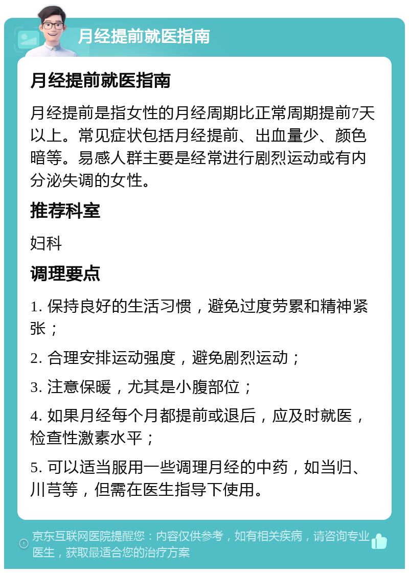 月经提前就医指南 月经提前就医指南 月经提前是指女性的月经周期比正常周期提前7天以上。常见症状包括月经提前、出血量少、颜色暗等。易感人群主要是经常进行剧烈运动或有内分泌失调的女性。 推荐科室 妇科 调理要点 1. 保持良好的生活习惯，避免过度劳累和精神紧张； 2. 合理安排运动强度，避免剧烈运动； 3. 注意保暖，尤其是小腹部位； 4. 如果月经每个月都提前或退后，应及时就医，检查性激素水平； 5. 可以适当服用一些调理月经的中药，如当归、川芎等，但需在医生指导下使用。