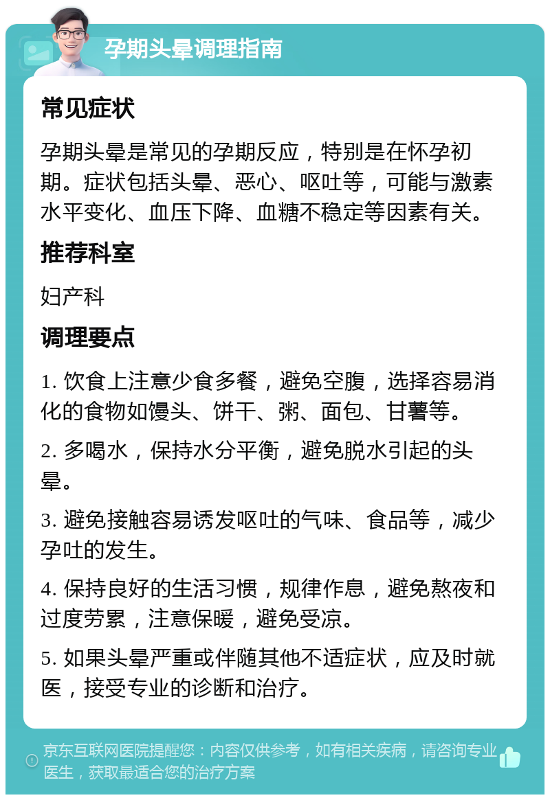 孕期头晕调理指南 常见症状 孕期头晕是常见的孕期反应，特别是在怀孕初期。症状包括头晕、恶心、呕吐等，可能与激素水平变化、血压下降、血糖不稳定等因素有关。 推荐科室 妇产科 调理要点 1. 饮食上注意少食多餐，避免空腹，选择容易消化的食物如馒头、饼干、粥、面包、甘薯等。 2. 多喝水，保持水分平衡，避免脱水引起的头晕。 3. 避免接触容易诱发呕吐的气味、食品等，减少孕吐的发生。 4. 保持良好的生活习惯，规律作息，避免熬夜和过度劳累，注意保暖，避免受凉。 5. 如果头晕严重或伴随其他不适症状，应及时就医，接受专业的诊断和治疗。