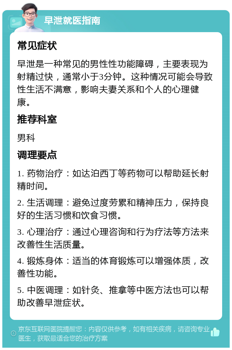 早泄就医指南 常见症状 早泄是一种常见的男性性功能障碍，主要表现为射精过快，通常小于3分钟。这种情况可能会导致性生活不满意，影响夫妻关系和个人的心理健康。 推荐科室 男科 调理要点 1. 药物治疗：如达泊西丁等药物可以帮助延长射精时间。 2. 生活调理：避免过度劳累和精神压力，保持良好的生活习惯和饮食习惯。 3. 心理治疗：通过心理咨询和行为疗法等方法来改善性生活质量。 4. 锻炼身体：适当的体育锻炼可以增强体质，改善性功能。 5. 中医调理：如针灸、推拿等中医方法也可以帮助改善早泄症状。