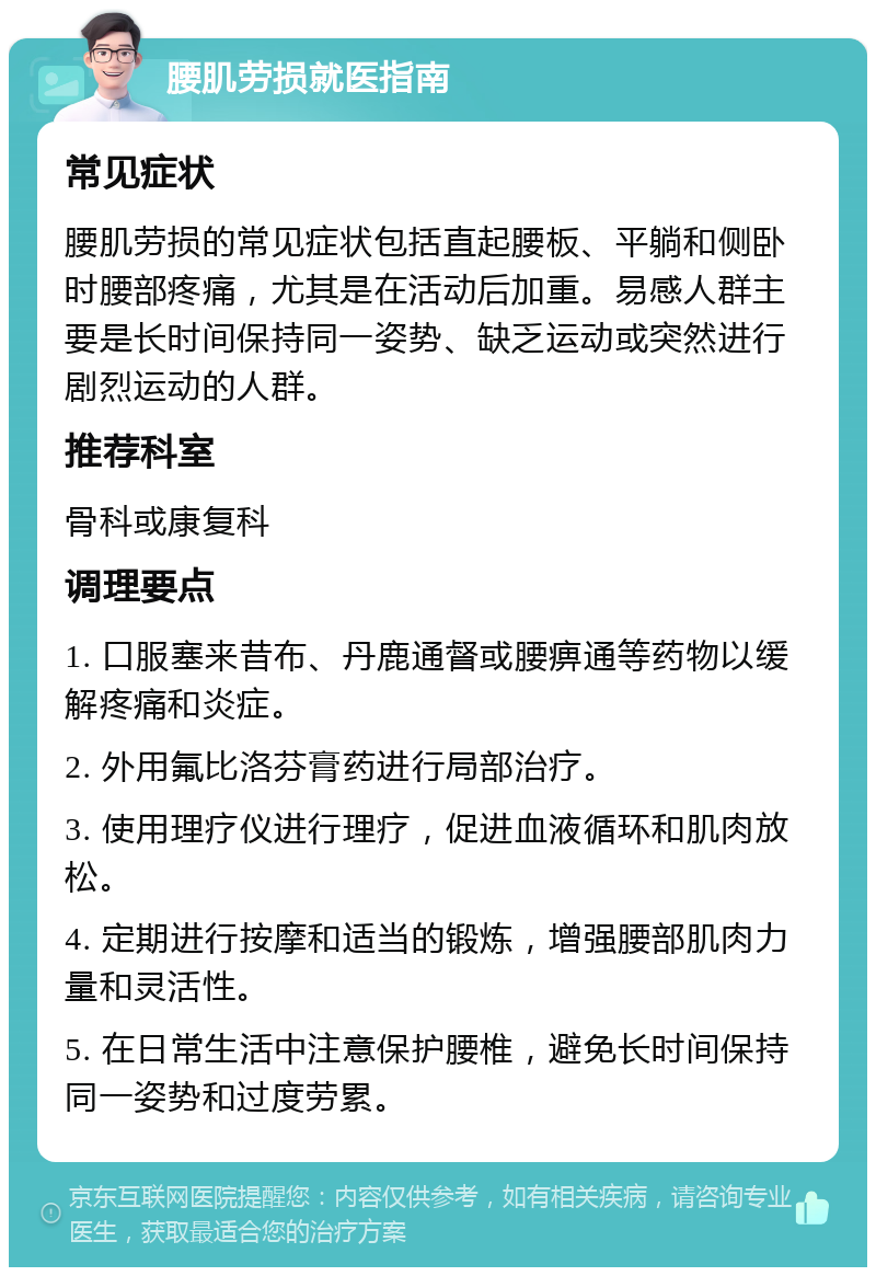 腰肌劳损就医指南 常见症状 腰肌劳损的常见症状包括直起腰板、平躺和侧卧时腰部疼痛，尤其是在活动后加重。易感人群主要是长时间保持同一姿势、缺乏运动或突然进行剧烈运动的人群。 推荐科室 骨科或康复科 调理要点 1. 口服塞来昔布、丹鹿通督或腰痹通等药物以缓解疼痛和炎症。 2. 外用氟比洛芬膏药进行局部治疗。 3. 使用理疗仪进行理疗，促进血液循环和肌肉放松。 4. 定期进行按摩和适当的锻炼，增强腰部肌肉力量和灵活性。 5. 在日常生活中注意保护腰椎，避免长时间保持同一姿势和过度劳累。