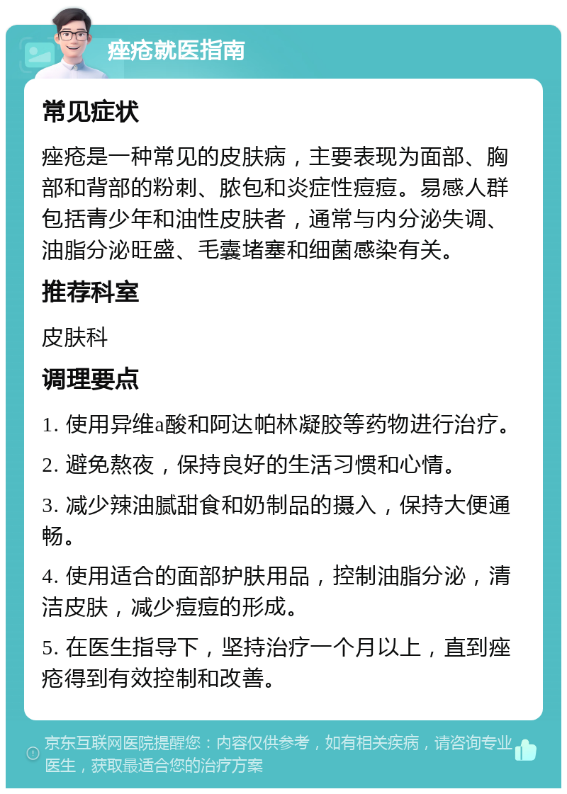 痤疮就医指南 常见症状 痤疮是一种常见的皮肤病，主要表现为面部、胸部和背部的粉刺、脓包和炎症性痘痘。易感人群包括青少年和油性皮肤者，通常与内分泌失调、油脂分泌旺盛、毛囊堵塞和细菌感染有关。 推荐科室 皮肤科 调理要点 1. 使用异维a酸和阿达帕林凝胶等药物进行治疗。 2. 避免熬夜，保持良好的生活习惯和心情。 3. 减少辣油腻甜食和奶制品的摄入，保持大便通畅。 4. 使用适合的面部护肤用品，控制油脂分泌，清洁皮肤，减少痘痘的形成。 5. 在医生指导下，坚持治疗一个月以上，直到痤疮得到有效控制和改善。