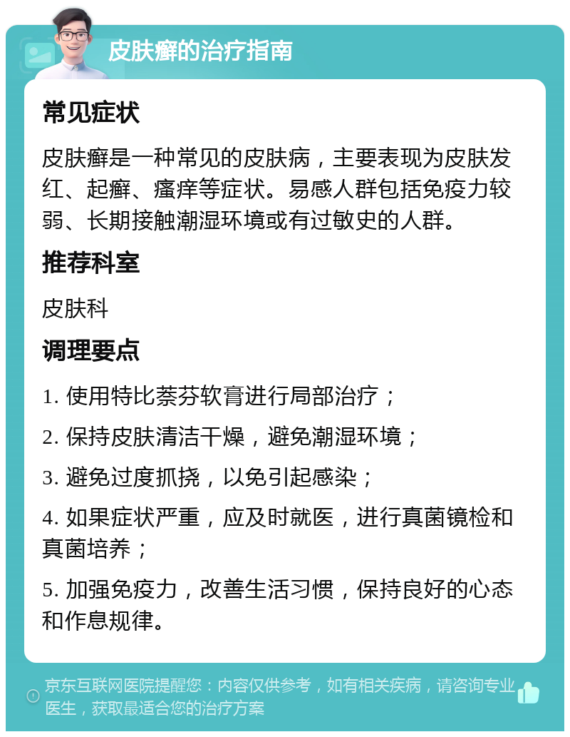 皮肤癣的治疗指南 常见症状 皮肤癣是一种常见的皮肤病，主要表现为皮肤发红、起癣、瘙痒等症状。易感人群包括免疫力较弱、长期接触潮湿环境或有过敏史的人群。 推荐科室 皮肤科 调理要点 1. 使用特比萘芬软膏进行局部治疗； 2. 保持皮肤清洁干燥，避免潮湿环境； 3. 避免过度抓挠，以免引起感染； 4. 如果症状严重，应及时就医，进行真菌镜检和真菌培养； 5. 加强免疫力，改善生活习惯，保持良好的心态和作息规律。