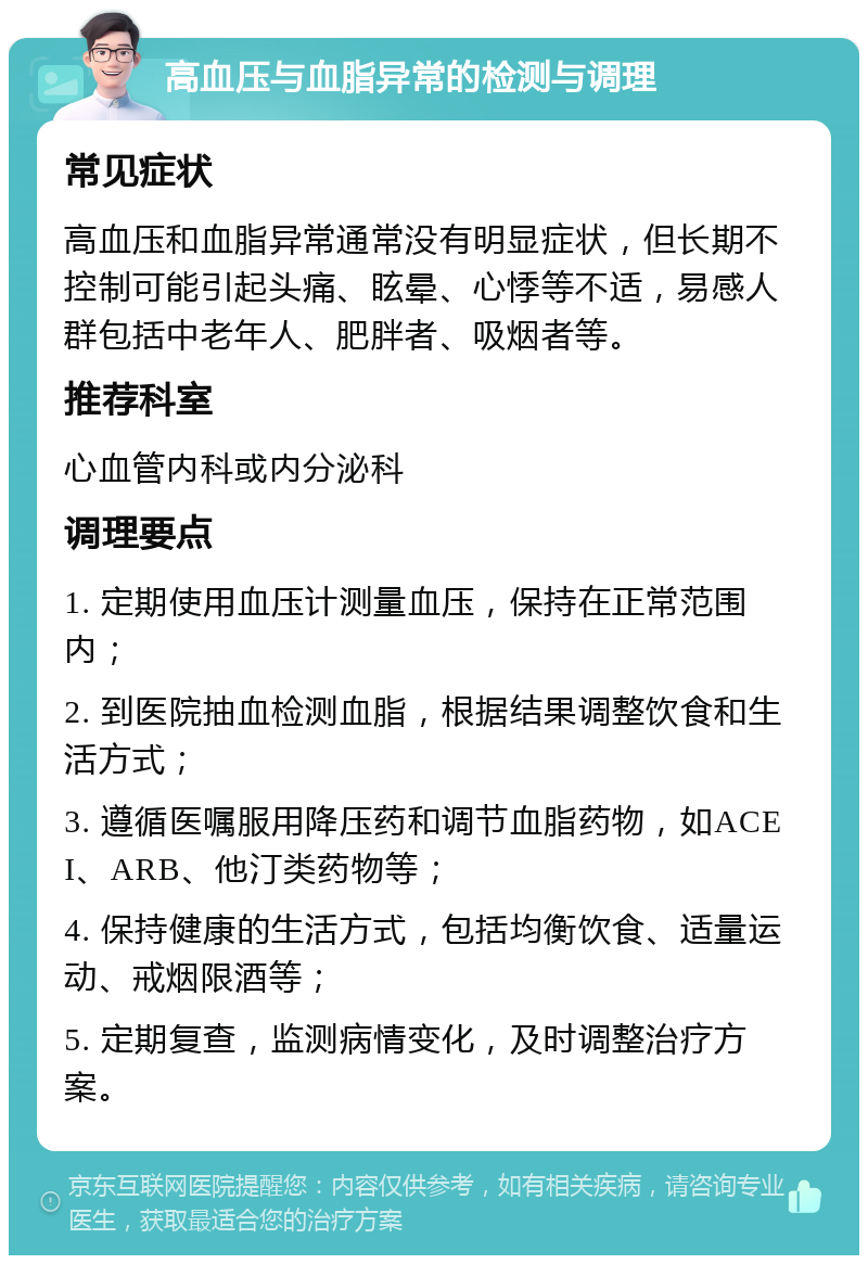 高血压与血脂异常的检测与调理 常见症状 高血压和血脂异常通常没有明显症状，但长期不控制可能引起头痛、眩晕、心悸等不适，易感人群包括中老年人、肥胖者、吸烟者等。 推荐科室 心血管内科或内分泌科 调理要点 1. 定期使用血压计测量血压，保持在正常范围内； 2. 到医院抽血检测血脂，根据结果调整饮食和生活方式； 3. 遵循医嘱服用降压药和调节血脂药物，如ACEI、ARB、他汀类药物等； 4. 保持健康的生活方式，包括均衡饮食、适量运动、戒烟限酒等； 5. 定期复查，监测病情变化，及时调整治疗方案。