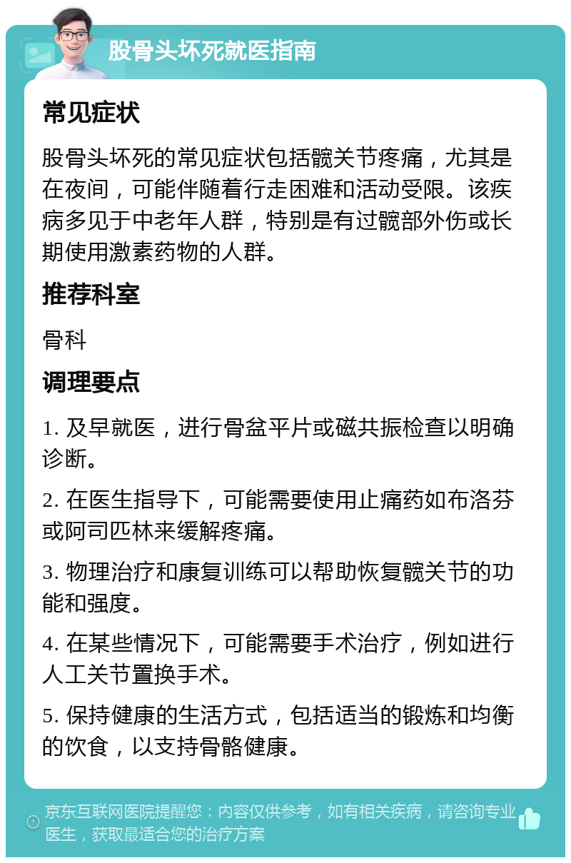 股骨头坏死就医指南 常见症状 股骨头坏死的常见症状包括髋关节疼痛，尤其是在夜间，可能伴随着行走困难和活动受限。该疾病多见于中老年人群，特别是有过髋部外伤或长期使用激素药物的人群。 推荐科室 骨科 调理要点 1. 及早就医，进行骨盆平片或磁共振检查以明确诊断。 2. 在医生指导下，可能需要使用止痛药如布洛芬或阿司匹林来缓解疼痛。 3. 物理治疗和康复训练可以帮助恢复髋关节的功能和强度。 4. 在某些情况下，可能需要手术治疗，例如进行人工关节置换手术。 5. 保持健康的生活方式，包括适当的锻炼和均衡的饮食，以支持骨骼健康。