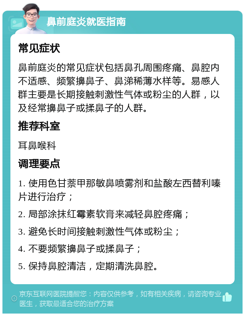 鼻前庭炎就医指南 常见症状 鼻前庭炎的常见症状包括鼻孔周围疼痛、鼻腔内不适感、频繁擤鼻子、鼻涕稀薄水样等。易感人群主要是长期接触刺激性气体或粉尘的人群，以及经常擤鼻子或揉鼻子的人群。 推荐科室 耳鼻喉科 调理要点 1. 使用色甘萘甲那敏鼻喷雾剂和盐酸左西替利嗪片进行治疗； 2. 局部涂抹红霉素软膏来减轻鼻腔疼痛； 3. 避免长时间接触刺激性气体或粉尘； 4. 不要频繁擤鼻子或揉鼻子； 5. 保持鼻腔清洁，定期清洗鼻腔。