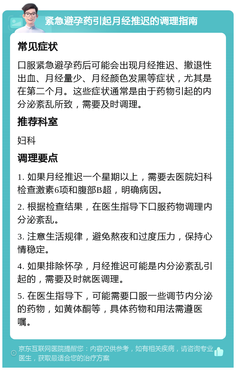 紧急避孕药引起月经推迟的调理指南 常见症状 口服紧急避孕药后可能会出现月经推迟、撤退性出血、月经量少、月经颜色发黑等症状，尤其是在第二个月。这些症状通常是由于药物引起的内分泌紊乱所致，需要及时调理。 推荐科室 妇科 调理要点 1. 如果月经推迟一个星期以上，需要去医院妇科检查激素6项和腹部B超，明确病因。 2. 根据检查结果，在医生指导下口服药物调理内分泌紊乱。 3. 注意生活规律，避免熬夜和过度压力，保持心情稳定。 4. 如果排除怀孕，月经推迟可能是内分泌紊乱引起的，需要及时就医调理。 5. 在医生指导下，可能需要口服一些调节内分泌的药物，如黄体酮等，具体药物和用法需遵医嘱。