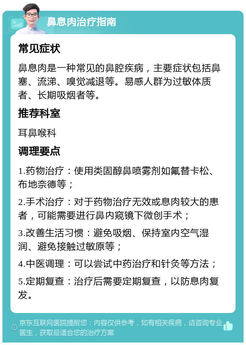 鼻息肉治疗指南 常见症状 鼻息肉是一种常见的鼻腔疾病，主要症状包括鼻塞、流涕、嗅觉减退等。易感人群为过敏体质者、长期吸烟者等。 推荐科室 耳鼻喉科 调理要点 1.药物治疗：使用类固醇鼻喷雾剂如氟替卡松、布地奈德等； 2.手术治疗：对于药物治疗无效或息肉较大的患者，可能需要进行鼻内窥镜下微创手术； 3.改善生活习惯：避免吸烟、保持室内空气湿润、避免接触过敏原等； 4.中医调理：可以尝试中药治疗和针灸等方法； 5.定期复查：治疗后需要定期复查，以防息肉复发。