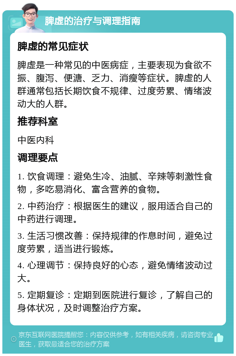 脾虚的治疗与调理指南 脾虚的常见症状 脾虚是一种常见的中医病症，主要表现为食欲不振、腹泻、便溏、乏力、消瘦等症状。脾虚的人群通常包括长期饮食不规律、过度劳累、情绪波动大的人群。 推荐科室 中医内科 调理要点 1. 饮食调理：避免生冷、油腻、辛辣等刺激性食物，多吃易消化、富含营养的食物。 2. 中药治疗：根据医生的建议，服用适合自己的中药进行调理。 3. 生活习惯改善：保持规律的作息时间，避免过度劳累，适当进行锻炼。 4. 心理调节：保持良好的心态，避免情绪波动过大。 5. 定期复诊：定期到医院进行复诊，了解自己的身体状况，及时调整治疗方案。