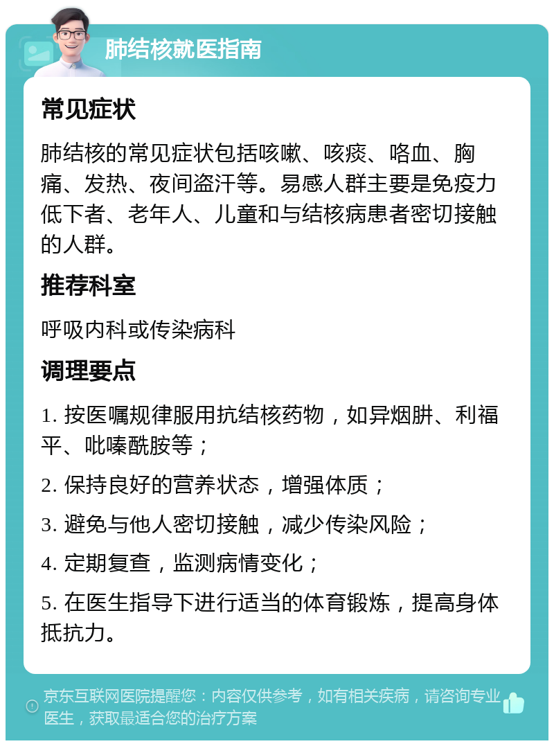 肺结核就医指南 常见症状 肺结核的常见症状包括咳嗽、咳痰、咯血、胸痛、发热、夜间盗汗等。易感人群主要是免疫力低下者、老年人、儿童和与结核病患者密切接触的人群。 推荐科室 呼吸内科或传染病科 调理要点 1. 按医嘱规律服用抗结核药物，如异烟肼、利福平、吡嗪酰胺等； 2. 保持良好的营养状态，增强体质； 3. 避免与他人密切接触，减少传染风险； 4. 定期复查，监测病情变化； 5. 在医生指导下进行适当的体育锻炼，提高身体抵抗力。