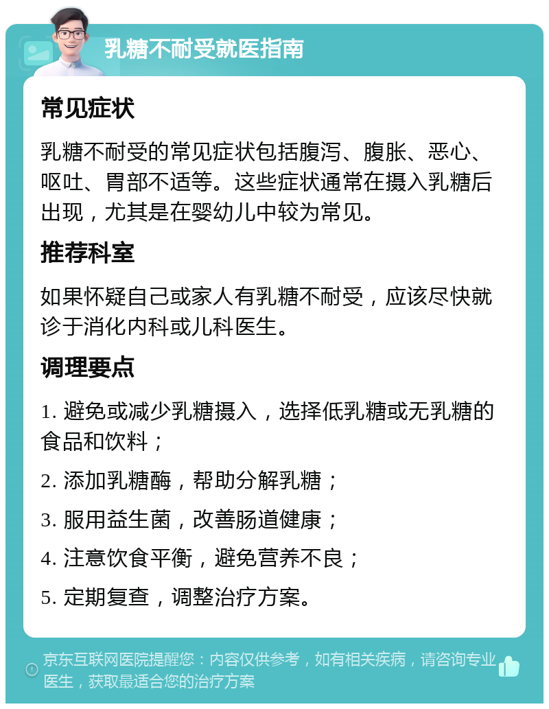 乳糖不耐受就医指南 常见症状 乳糖不耐受的常见症状包括腹泻、腹胀、恶心、呕吐、胃部不适等。这些症状通常在摄入乳糖后出现，尤其是在婴幼儿中较为常见。 推荐科室 如果怀疑自己或家人有乳糖不耐受，应该尽快就诊于消化内科或儿科医生。 调理要点 1. 避免或减少乳糖摄入，选择低乳糖或无乳糖的食品和饮料； 2. 添加乳糖酶，帮助分解乳糖； 3. 服用益生菌，改善肠道健康； 4. 注意饮食平衡，避免营养不良； 5. 定期复查，调整治疗方案。