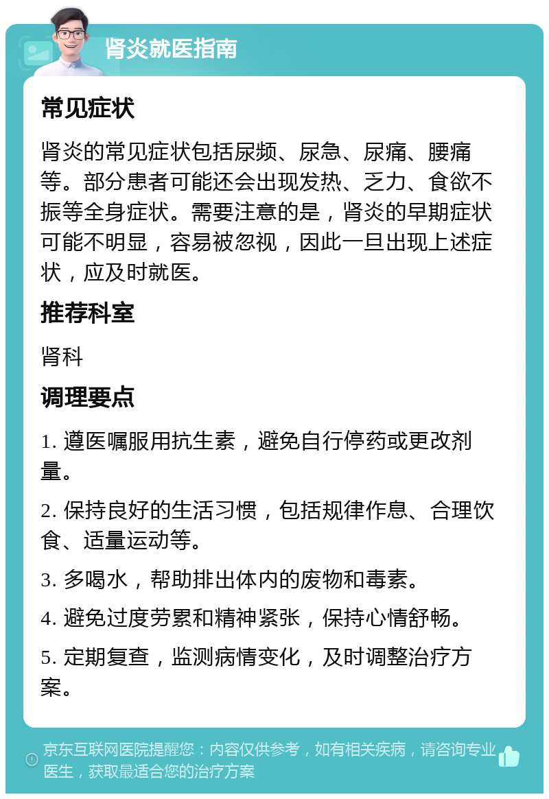 肾炎就医指南 常见症状 肾炎的常见症状包括尿频、尿急、尿痛、腰痛等。部分患者可能还会出现发热、乏力、食欲不振等全身症状。需要注意的是，肾炎的早期症状可能不明显，容易被忽视，因此一旦出现上述症状，应及时就医。 推荐科室 肾科 调理要点 1. 遵医嘱服用抗生素，避免自行停药或更改剂量。 2. 保持良好的生活习惯，包括规律作息、合理饮食、适量运动等。 3. 多喝水，帮助排出体内的废物和毒素。 4. 避免过度劳累和精神紧张，保持心情舒畅。 5. 定期复查，监测病情变化，及时调整治疗方案。