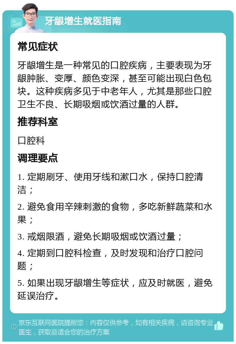 牙龈增生就医指南 常见症状 牙龈增生是一种常见的口腔疾病，主要表现为牙龈肿胀、变厚、颜色变深，甚至可能出现白色包块。这种疾病多见于中老年人，尤其是那些口腔卫生不良、长期吸烟或饮酒过量的人群。 推荐科室 口腔科 调理要点 1. 定期刷牙、使用牙线和漱口水，保持口腔清洁； 2. 避免食用辛辣刺激的食物，多吃新鲜蔬菜和水果； 3. 戒烟限酒，避免长期吸烟或饮酒过量； 4. 定期到口腔科检查，及时发现和治疗口腔问题； 5. 如果出现牙龈增生等症状，应及时就医，避免延误治疗。