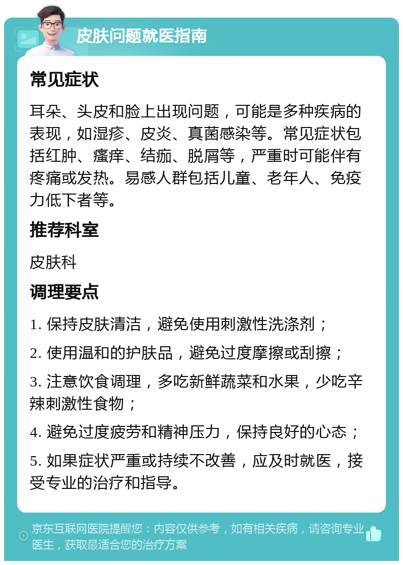 皮肤问题就医指南 常见症状 耳朵、头皮和脸上出现问题，可能是多种疾病的表现，如湿疹、皮炎、真菌感染等。常见症状包括红肿、瘙痒、结痂、脱屑等，严重时可能伴有疼痛或发热。易感人群包括儿童、老年人、免疫力低下者等。 推荐科室 皮肤科 调理要点 1. 保持皮肤清洁，避免使用刺激性洗涤剂； 2. 使用温和的护肤品，避免过度摩擦或刮擦； 3. 注意饮食调理，多吃新鲜蔬菜和水果，少吃辛辣刺激性食物； 4. 避免过度疲劳和精神压力，保持良好的心态； 5. 如果症状严重或持续不改善，应及时就医，接受专业的治疗和指导。