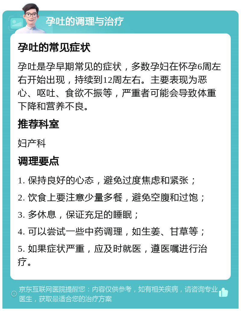 孕吐的调理与治疗 孕吐的常见症状 孕吐是孕早期常见的症状，多数孕妇在怀孕6周左右开始出现，持续到12周左右。主要表现为恶心、呕吐、食欲不振等，严重者可能会导致体重下降和营养不良。 推荐科室 妇产科 调理要点 1. 保持良好的心态，避免过度焦虑和紧张； 2. 饮食上要注意少量多餐，避免空腹和过饱； 3. 多休息，保证充足的睡眠； 4. 可以尝试一些中药调理，如生姜、甘草等； 5. 如果症状严重，应及时就医，遵医嘱进行治疗。